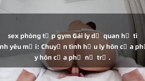 sex phòng tập gym Gái ly dị quan hệ tìm kiếm tình yêu mới: Chuyện tình hậu ly hôn của phụ nữ trẻ.