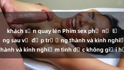 khách sạn quay lén Phim sex phụ nữ lớn tuổi: Sức hút đằng sau vẻ đẹp trưởng thành và kinh nghiệm tình dục không giới hạn