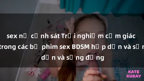 sex nữ cảnh sát Trải nghiệm cảm giác mới lạ trong các bộ phim sex BDSM hấp dẫn và sống động