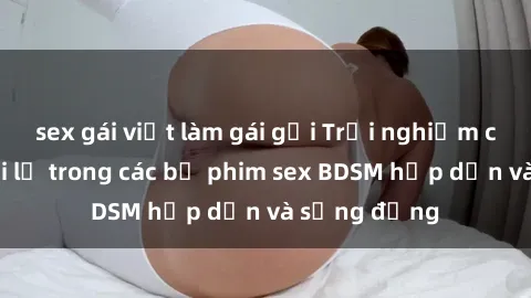 sex gái việt làm gái gọi Trải nghiệm cảm giác mới lạ trong các bộ phim sex BDSM hấp dẫn và sống động