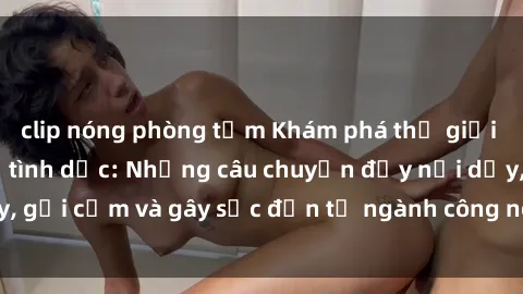 clip nóng phòng tắm Khám phá thế giới của phim sex nô lệ tình dục: Những câu chuyện đầy nổi dậy, gợi cảm và gây sốc đến từ ngành công nghiệp giải trí đen tối