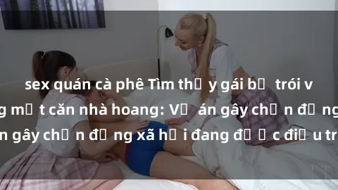 sex quán cà phê Tìm thấy gái bị trói và bị hiếp dâm trong một căn nhà hoang: Vụ án gây chấn động xã hội đang được điều tra vào.