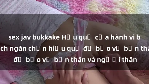 sex jav bukkake Hậu quả của hành vi bạo dâm sex và cách ngăn chặn hiệu quả để bảo vệ bản thân và người thân
