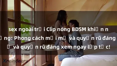 sex ngoài trời Clip nóng BDSM khiến người xem phát cuồng: Phong cách mới mẻ và quyến rũ đáng xem ngay lập tức!