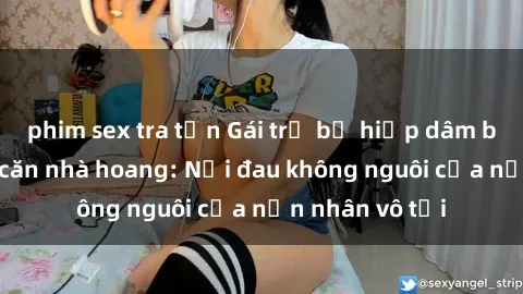 phim sex tra tấn Gái trẻ bị hiếp dâm bạo lực trong căn nhà hoang: Nỗi đau không nguôi của nạn nhân vô tội