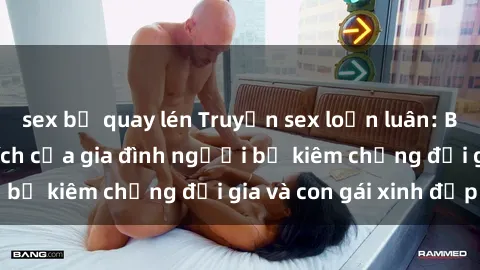 sex bị quay lén Truyện sex loạn luân: Bí mật đầy kích thích của gia đình người bố kiêm chồng đại gia và con gái xinh đẹp
