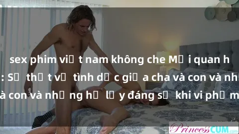sex phim việt nam không che Mối quan hệ giữa cha và con: Sự thật về tình dục giữa cha và con và những hệ lụy đáng sợ khi vi phạm luật pháp.