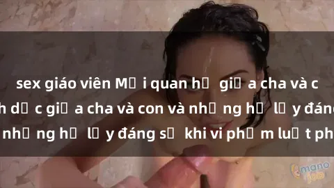 sex giáo viên Mối quan hệ giữa cha và con: Sự thật về tình dục giữa cha và con và những hệ lụy đáng sợ khi vi phạm luật pháp.