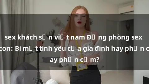 sex khách sạn việt nam Động phòng sex mẹ con: Bí mật tình yêu của gia đình hay phản cảm?