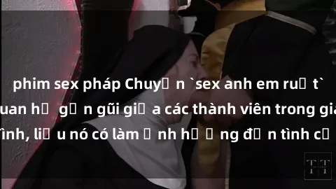 phim sex pháp Chuyện `sex anh em ruột` - Đề cập đến quan hệ gần gũi giữa các thành viên trong gia đình, liệu nó có làm ảnh hưởng đến tình cảm gia đình hay không?