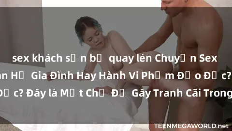 sex khách sạn bị quay lén Chuyện Sex Ông Cháu: Mối Quan Hệ Gia Đình Hay Hành Vi Phạm Đạo Đức? Đây là Một Chủ Đề Gây Tranh Cãi Trong Xã Hội Hiện Nay.