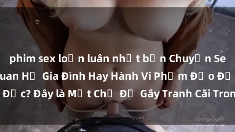 phim sex loạn luân nhật bản Chuyện Sex Ông Cháu: Mối Quan Hệ Gia Đình Hay Hành Vi Phạm Đạo Đức? Đây là Một Chủ Đề Gây Tranh Cãi Trong Xã Hội Hiện Nay.