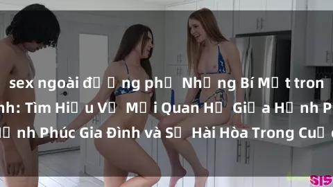 sex ngoài đường phố Những Bí Mật trong Tình Dục Gia Đình: Tìm Hiểu Về Mối Quan Hệ Giữa Hạnh Phúc Gia Đình và Sự Hài Hòa Trong Cuộc Sống Tình Dục
