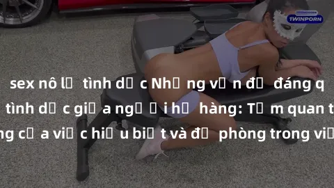 sex nô lệ tình dục Những vấn đề đáng quan tâm về quan hệ tình dục giữa người họ hàng: Tầm quan trọng của việc hiểu biết và đề phòng trong việc tiếp xúc trong gia đình.