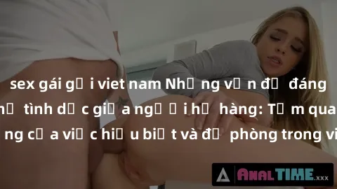 sex gái gọi viet nam Những vấn đề đáng quan tâm về quan hệ tình dục giữa người họ hàng: Tầm quan trọng của việc hiểu biết và đề phòng trong việc tiếp xúc trong gia đình.