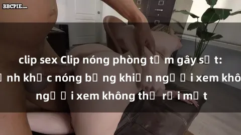 clip sex Clip nóng phòng tắm gây sốt: Cận cảnh khoảnh khắc nóng bỏng khiến người xem không thể rời mắt