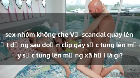 sex nhóm không che Vụ scandal quay lén làm tình: Sự thật đằng sau đoạn clip gây sốc tung lên mạng xã hội là gì?