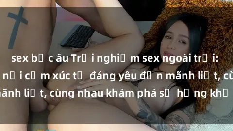 sex bắc âu Trải nghiệm sex ngoài trời: Khi thiên nhiên kết nối cảm xúc từ đáng yêu đến mãnh liệt, cùng nhau khám phá sự hứng khởi và thú vị.