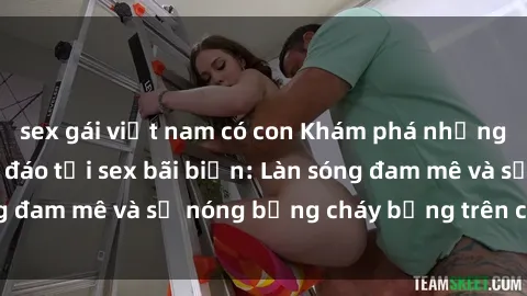 sex gái việt nam có con Khám phá những trải nghiệm độc đáo tại sex bãi biển: Làn sóng đam mê và sự nóng bỏng cháy bỏng trên cát trắng