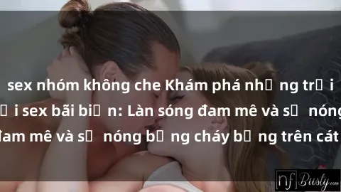 sex nhóm không che Khám phá những trải nghiệm độc đáo tại sex bãi biển: Làn sóng đam mê và sự nóng bỏng cháy bỏng trên cát trắng