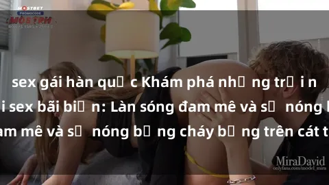 sex gái hàn quốc Khám phá những trải nghiệm độc đáo tại sex bãi biển: Làn sóng đam mê và sự nóng bỏng cháy bỏng trên cát trắng