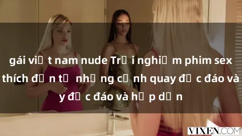gái việt nam nude Trải nghiệm phim sex : Sự kích thích đến từ những cảnh quay độc đáo và hấp dẫn