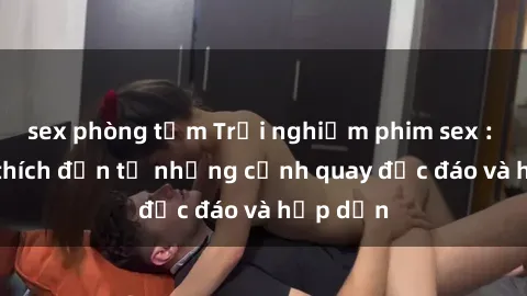 sex phòng tắm Trải nghiệm phim sex : Sự kích thích đến từ những cảnh quay độc đáo và hấp dẫn