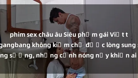 phim sex châu âu Siêu phẩm gái Việt tham gia trong buổi gangbang không kiềm chế được lòng sung sướng, những cảnh nóng nảy khiến ai cũng phải mãn nhãn
