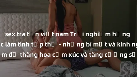 sex tra tấn việt nam Trải nghiệm hứng khởi cùng với việc làm tình tập thể - những bí mật và kinh nghiệm để thăng hoa cảm xúc và tăng cường sự gắn kết trong mối quan hệ