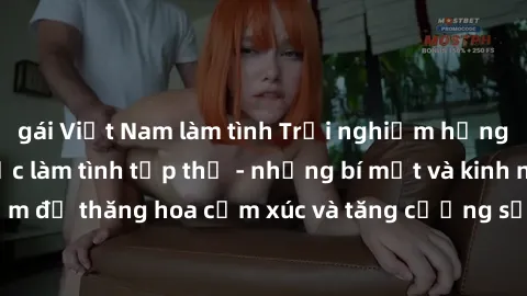 gái Việt Nam làm tình Trải nghiệm hứng khởi cùng với việc làm tình tập thể - những bí mật và kinh nghiệm để thăng hoa cảm xúc và tăng cường sự gắn kết trong mối quan hệ