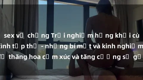 sex vợ chồng Trải nghiệm hứng khởi cùng với việc làm tình tập thể - những bí mật và kinh nghiệm để thăng hoa cảm xúc và tăng cường sự gắn kết trong mối quan hệ