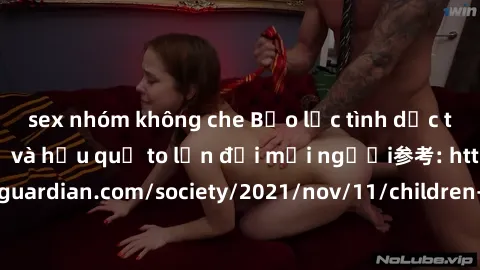 sex nhóm không che Bạo lực tình dục trong nhóm: nguy cơ và hậu quả to lớn đối mọi người参考: https://www.theguardian.com/society/2021/nov/11/children-as-young-as-four-are-being-sexually-abused-by-groups