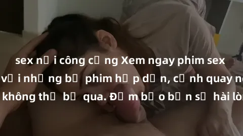 sex nơi công cộng Xem ngay phim sex bukkake hàng đầu với những bộ phim hấp dẫn, cảnh quay nóng bỏng không thể bỏ qua. Đảm bảo bạn sẽ hài lòng với trải nghiệm mới lạ này!