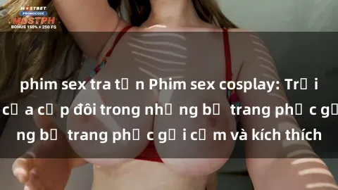 phim sex tra tấn Phim sex cosplay: Trải nghiệm tuyệt vời của cặp đôi trong những bộ trang phục gợi cảm và kích thích
