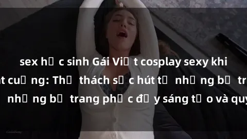 sex học sinh Gái Việt cosplay sexy khiến fan hâm mộ phát cuồng: Thử thách sức hút từ những bộ trang phục đầy sáng tạo và quyến rũ!