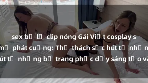 sex bị lộ clip nóng Gái Việt cosplay sexy khiến fan hâm mộ phát cuồng: Thử thách sức hút từ những bộ trang phục đầy sáng tạo và quyến rũ!