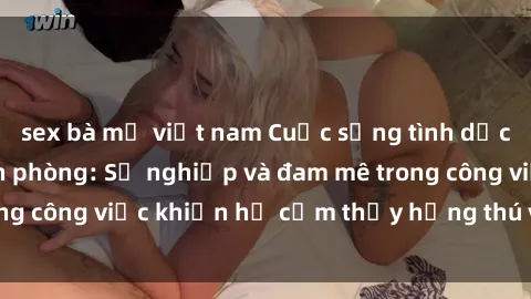 sex bà mẹ việt nam Cuộc sống tình dục của nhân viên văn phòng: Sự nghiệp và đam mê trong công việc khiến họ cảm thấy hứng thú với tình dục?