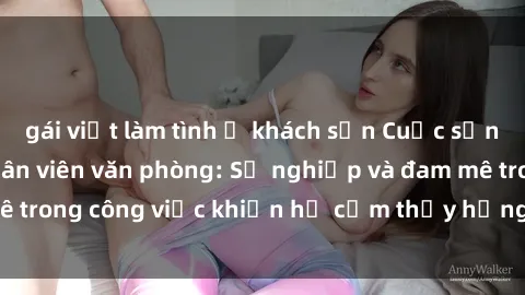 gái việt làm tình ở khách sạn Cuộc sống tình dục của nhân viên văn phòng: Sự nghiệp và đam mê trong công việc khiến họ cảm thấy hứng thú với tình dục?
