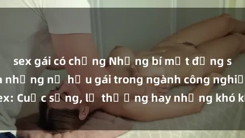sex gái có chồng Những bí mật đằng sau cuộc sống của những nữ hầu gái trong ngành công nghiệp sex: Cuộc sống, lẽ thường hay những khó khăn mà họ phải đối mặt.