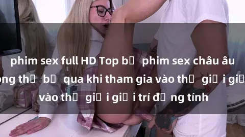 phim sex full HD Top bộ phim sex châu âu nổi tiếng không thể bỏ qua khi tham gia vào thế giới giải trí đồng tính