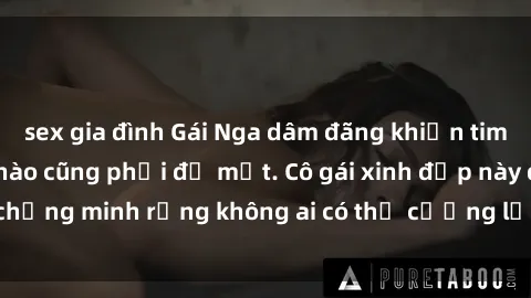 sex gia đình Gái Nga dâm đãng khiến tim bất cứ chàng trai nào cũng phải đỏ mặt. Cô gái xinh đẹp này đã chứng minh rằng không ai có thể cưỡng lại khi cô làm tình đắm say.