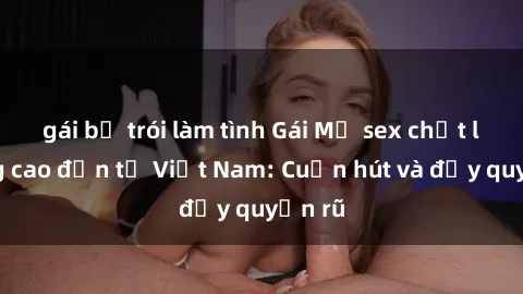 gái bị trói làm tình Gái Mỹ sex chất lượng cao đến từ Việt Nam: Cuốn hút và đầy quyến rũ