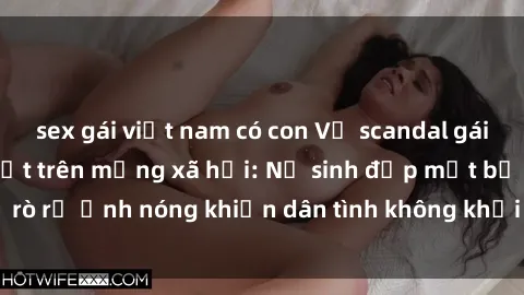 sex gái việt nam có con Vụ scandal gái xinh lộ hàng gây sốt trên mạng xã hội: Nữ sinh đẹp mắt bị rò rỉ ảnh nóng khiến dân tình không khỏi bất ngờ và phẫn nộ!