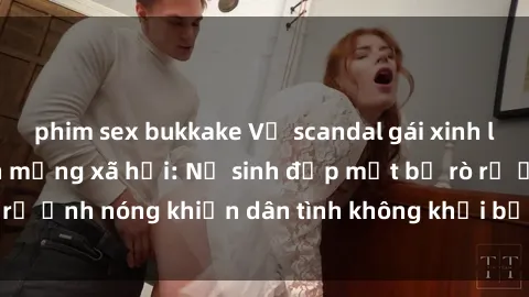 phim sex bukkake Vụ scandal gái xinh lộ hàng gây sốt trên mạng xã hội: Nữ sinh đẹp mắt bị rò rỉ ảnh nóng khiến dân tình không khỏi bất ngờ và phẫn nộ!