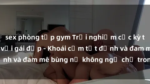 sex phòng tập gym Trải nghiệm cực kỳ thú vị khi làm tình với gái đẹp - Khoái cảm tột đỉnh và đam mê bùng nổ không ngờ chỉ trong một đêm!