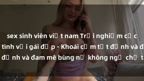 sex sinh viên việt nam Trải nghiệm cực kỳ thú vị khi làm tình với gái đẹp - Khoái cảm tột đỉnh và đam mê bùng nổ không ngờ chỉ trong một đêm!