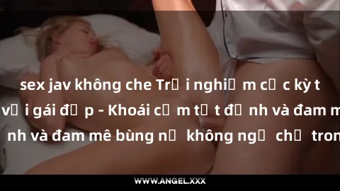 sex jav không che Trải nghiệm cực kỳ thú vị khi làm tình với gái đẹp - Khoái cảm tột đỉnh và đam mê bùng nổ không ngờ chỉ trong một đêm!