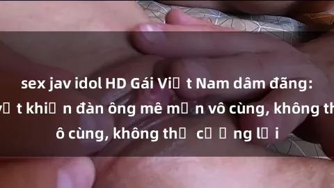 sex jav idol HD Gái Việt Nam dâm đãng: Những bí quyết khiến đàn ông mê mẩn vô cùng, không thể cưỡng lại
