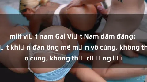 milf việt nam Gái Việt Nam dâm đãng: Những bí quyết khiến đàn ông mê mẩn vô cùng, không thể cưỡng lại