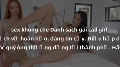 sex không che Danh sách gái call girl vip chất lượng, dịch vụ hoàn hảo, đáng tin cậy. Điều hấp dẫn cho các quý ông thượng đẳng tại thành phố. Hãy nhấc máy và đặt lịch ngay!
